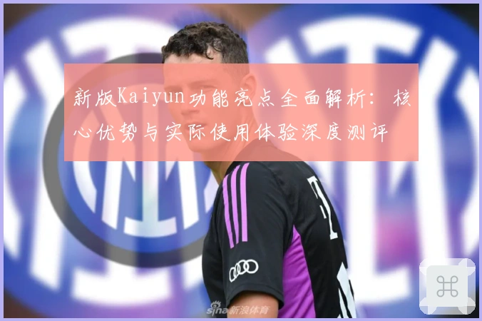 新版Kaiyun功能亮点全面解析:核心优势与实际使用体验深度测评